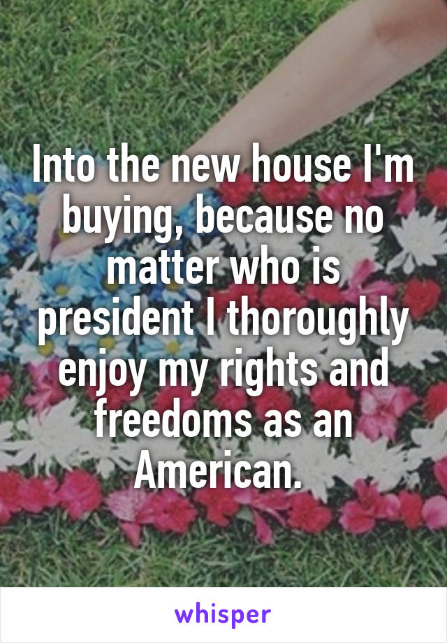 Into the new house I'm buying, because no matter who is president I thoroughly enjoy my rights and freedoms as an American. 