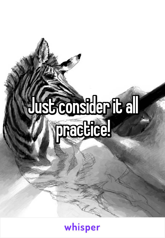 Just consider it all practice!