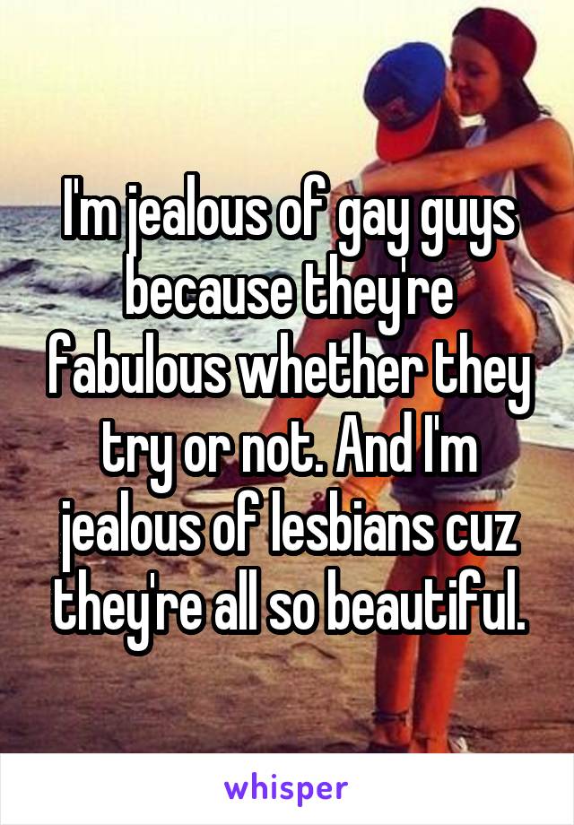 I'm jealous of gay guys because they're fabulous whether they try or not. And I'm jealous of lesbians cuz they're all so beautiful.