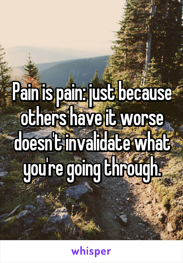 Pain is pain: just because others have it worse doesn't invalidate what you're going through.