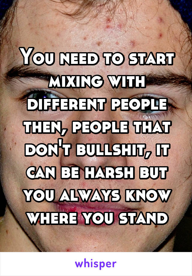 You need to start mixing with different people then, people that don't bullshit, it can be harsh but you always know where you stand