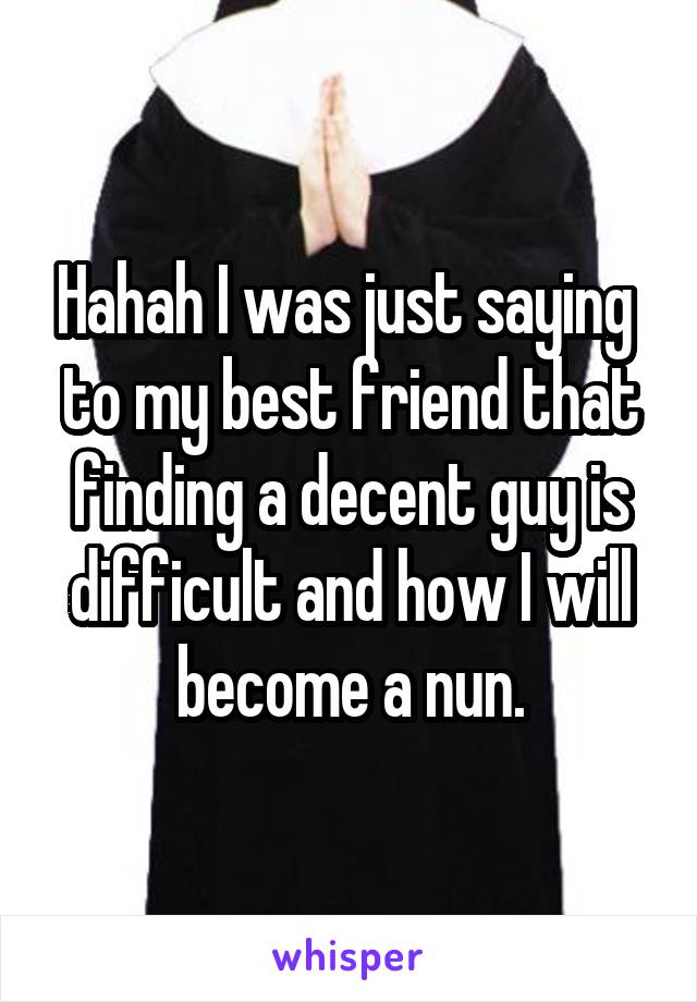 Hahah I was just saying  to my best friend that finding a decent guy is difficult and how I will become a nun.