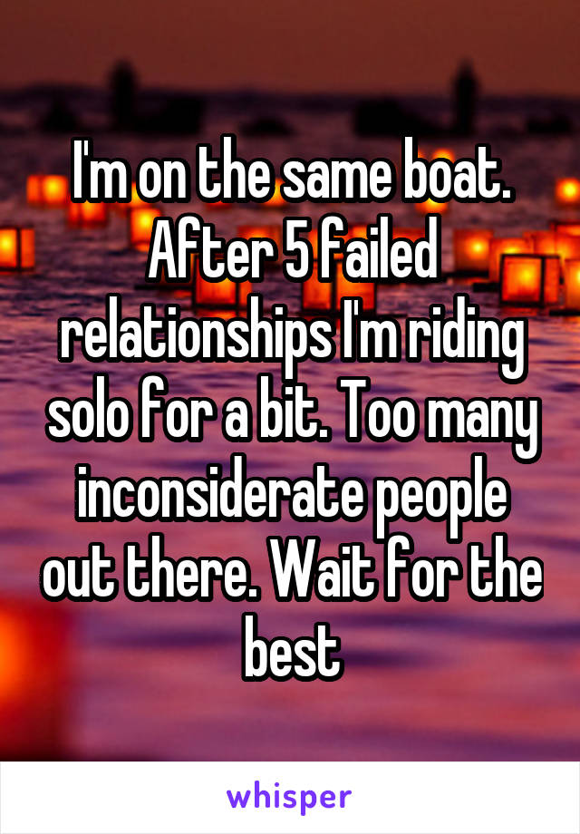 I'm on the same boat. After 5 failed relationships I'm riding solo for a bit. Too many inconsiderate people out there. Wait for the best