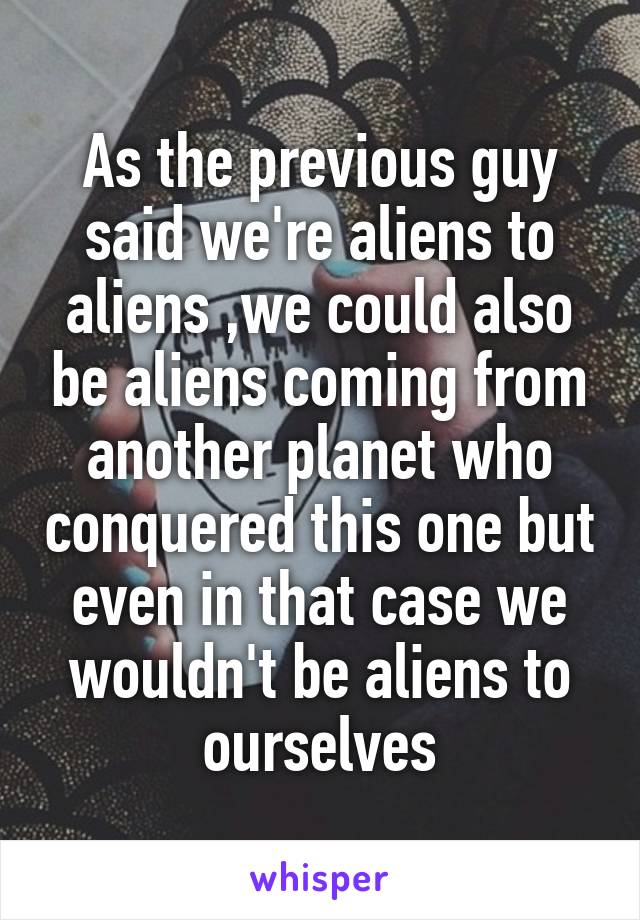 As the previous guy said we're aliens to aliens ,we could also be aliens coming from another planet who conquered this one but even in that case we wouldn't be aliens to ourselves