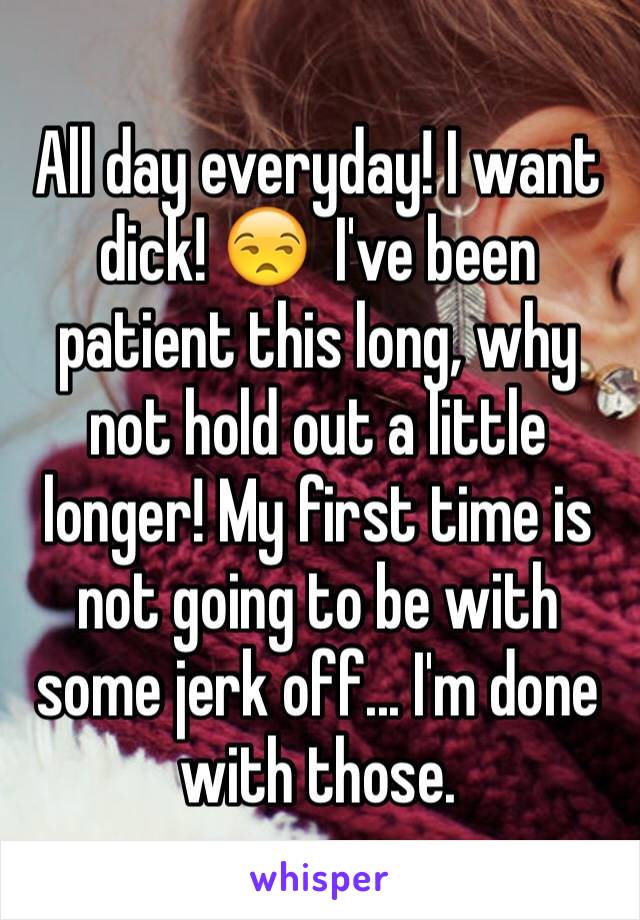 All day everyday! I want dick! 😒  I've been patient this long, why not hold out a little longer! My first time is not going to be with some jerk off... I'm done with those.
