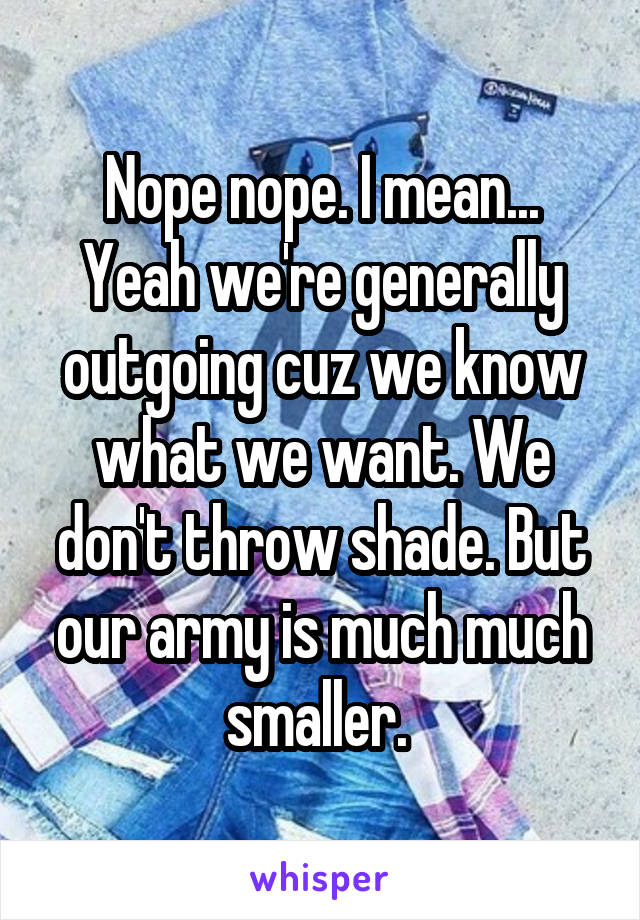 Nope nope. I mean... Yeah we're generally outgoing cuz we know what we want. We don't throw shade. But our army is much much smaller. 