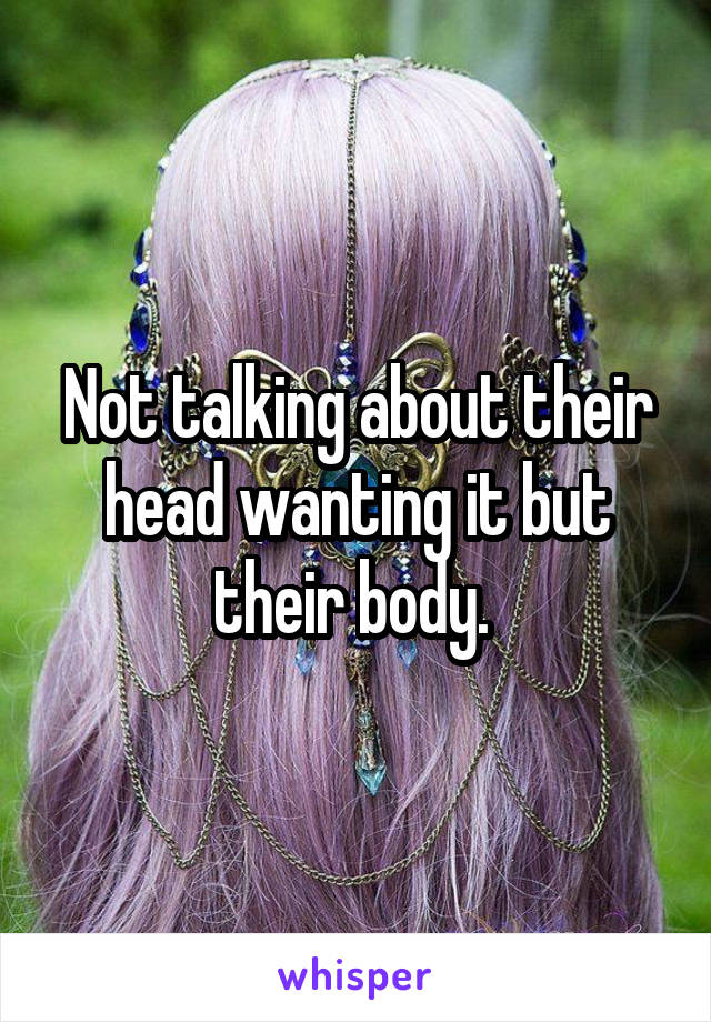 Not talking about their head wanting it but their body. 