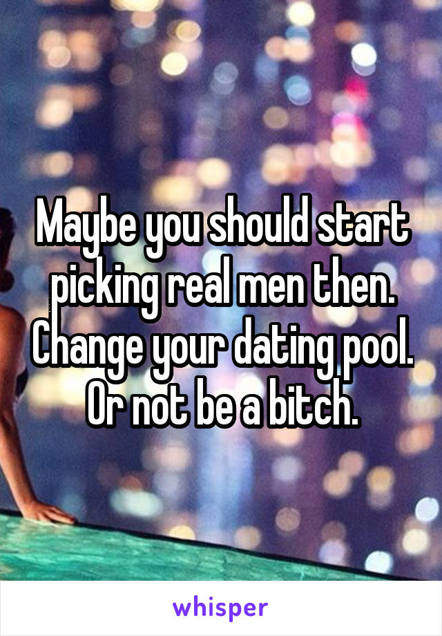 Maybe you should start picking real men then. Change your dating pool. Or not be a bitch.