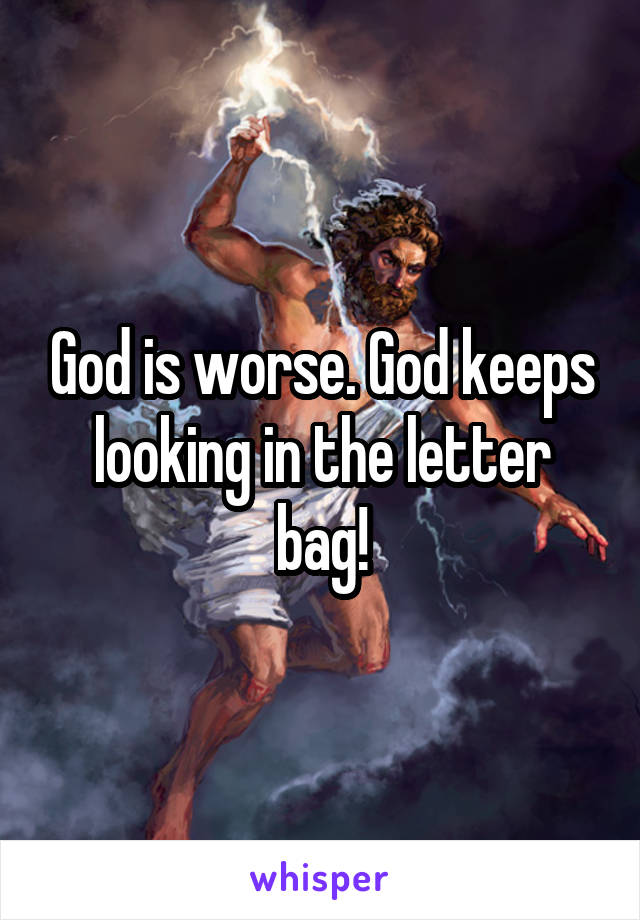 God is worse. God keeps looking in the letter bag!