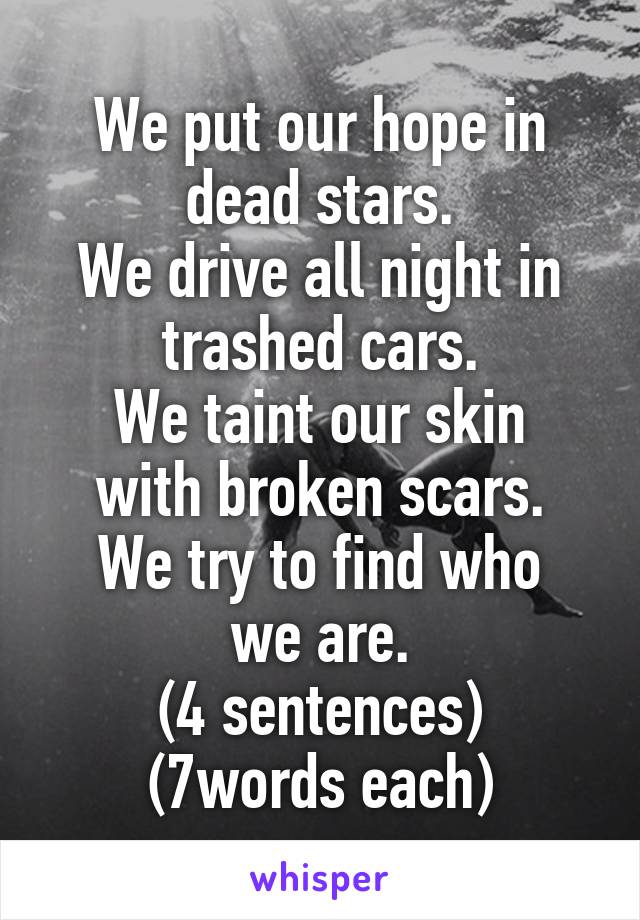 We put our hope in dead stars.
We drive all night in trashed cars.
We taint our skin with broken scars.
We try to find who we are.
(4 sentences)
(7words each)