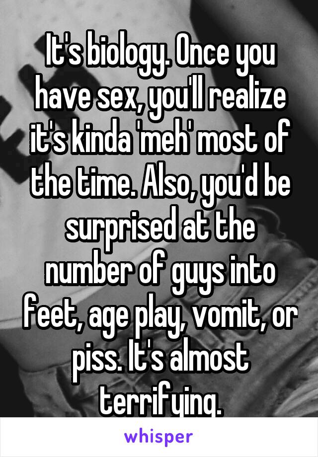 It's biology. Once you have sex, you'll realize it's kinda 'meh' most of the time. Also, you'd be surprised at the number of guys into feet, age play, vomit, or piss. It's almost terrifying.