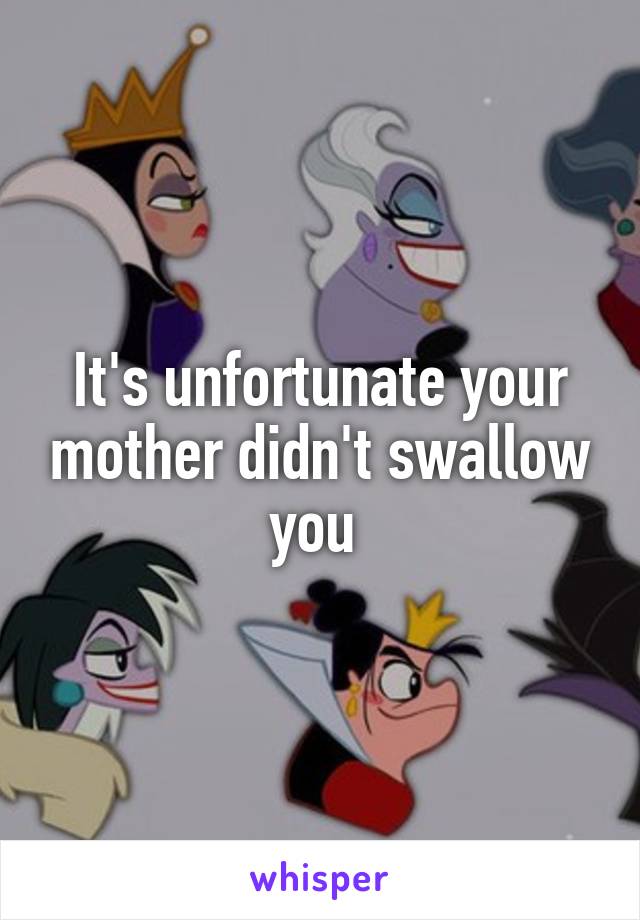 It's unfortunate your mother didn't swallow you 