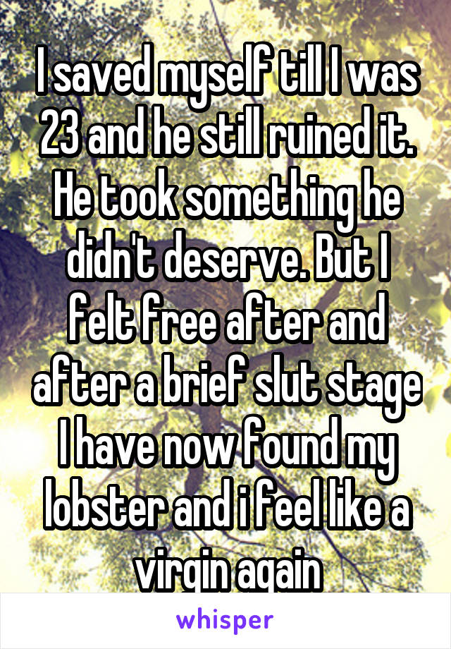 I saved myself till I was 23 and he still ruined it. He took something he didn't deserve. But I felt free after and after a brief slut stage I have now found my lobster and i feel like a virgin again