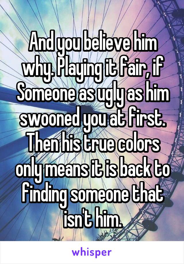 And you believe him why. Playing it fair, if Someone as ugly as him swooned you at first. Then his true colors only means it is back to finding someone that isn't him.