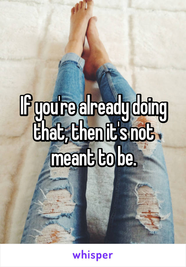 If you're already doing that, then it's not meant to be.