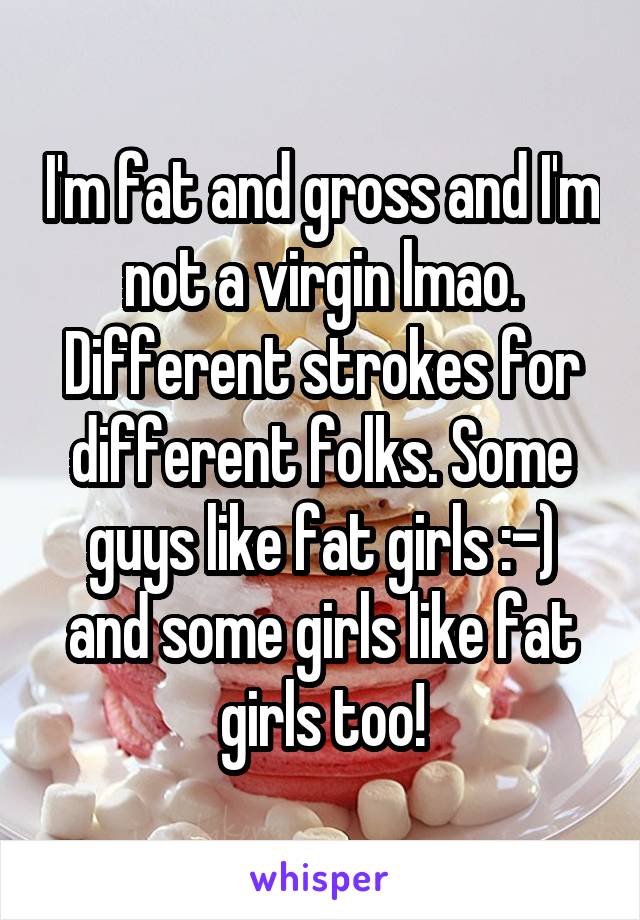 I'm fat and gross and I'm not a virgin lmao. Different strokes for different folks. Some guys like fat girls :-) and some girls like fat girls too!
