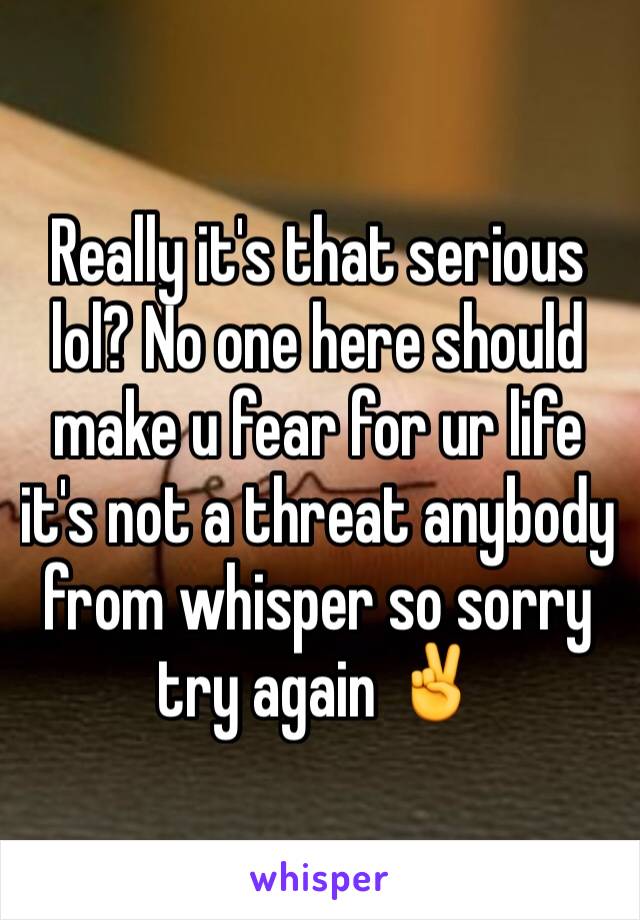 Really it's that serious lol? No one here should make u fear for ur life it's not a threat anybody from whisper so sorry try again ✌️