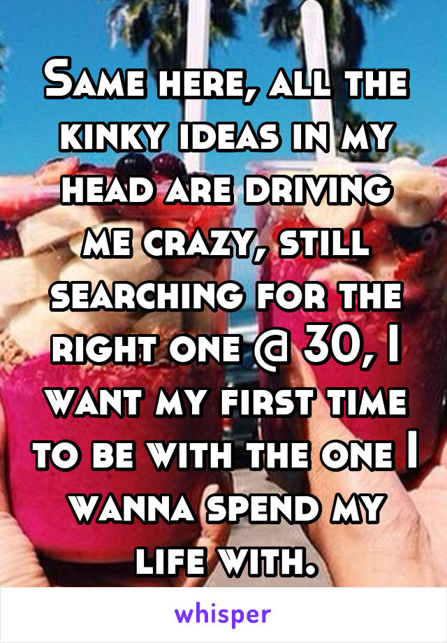Same here, all the kinky ideas in my head are driving me crazy, still searching for the right one @ 30, I want my first time to be with the one I wanna spend my life with.