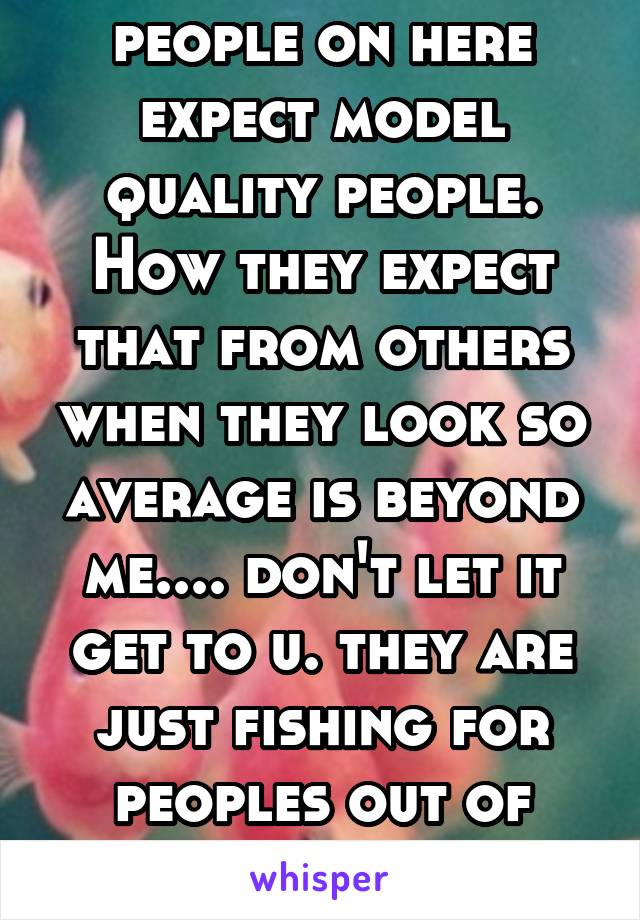 people on here expect model quality people. How they expect that from others when they look so average is beyond me.... don't let it get to u. they are just fishing for peoples out of their league.  