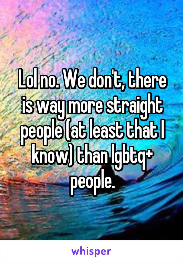 Lol no. We don't, there is way more straight people (at least that I know) than lgbtq+ people.