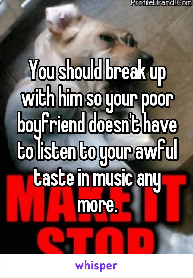 You should break up with him so your poor boyfriend doesn't have to listen to your awful taste in music any more.