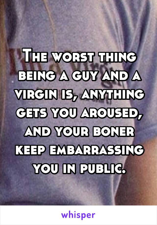 The worst thing being a guy and a virgin is, anything gets you aroused, and your boner keep embarrassing you in public.