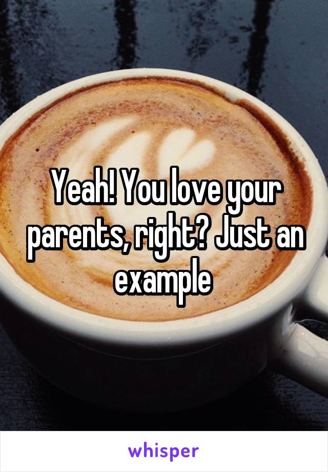 Yeah! You love your parents, right? Just an example 