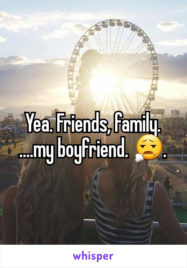 Yea. Friends, family. ....my boyfriend. 😧.