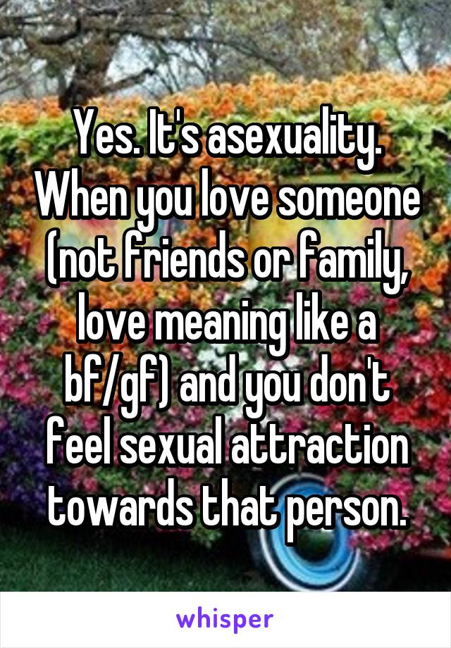 Yes. It's asexuality. When you love someone (not friends or family, love meaning like a bf/gf) and you don't feel sexual attraction towards that person.