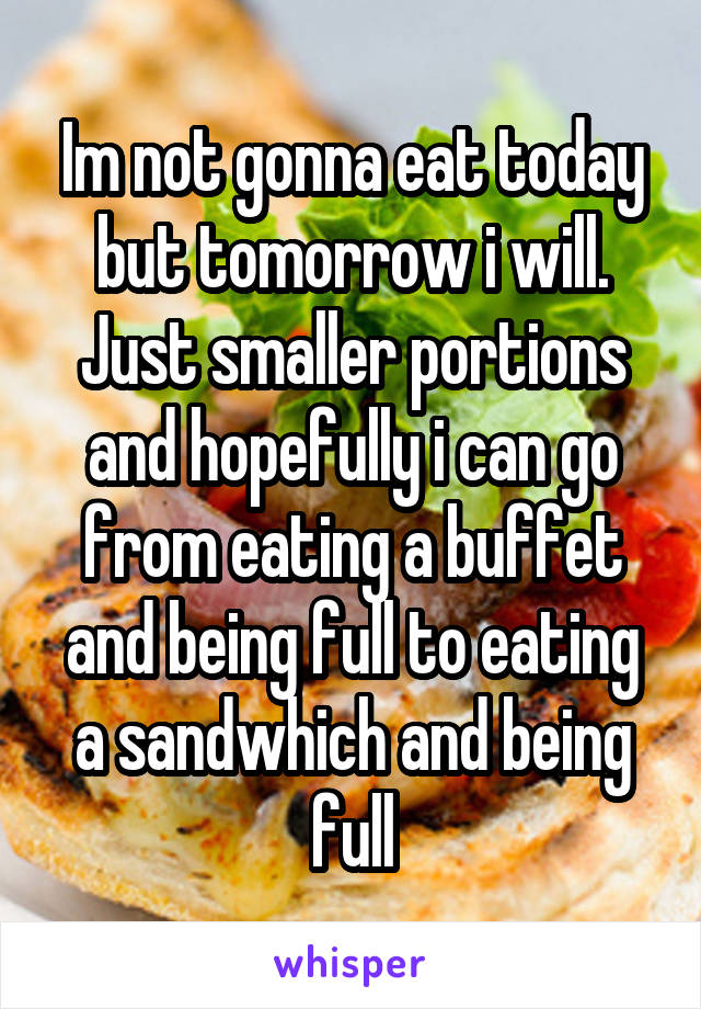 Im not gonna eat today but tomorrow i will. Just smaller portions and hopefully i can go from eating a buffet and being full to eating a sandwhich and being full