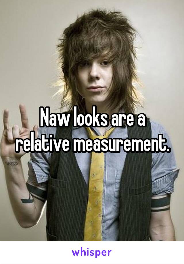 Naw looks are a relative measurement.