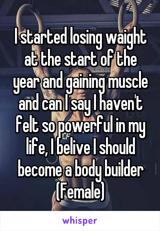 I started losing waight at the start of the year and gaining muscle and can I say I haven't felt so powerful in my life, I belive I should become a body builder
(Female)
