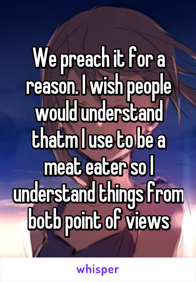 We preach it for a reason. I wish people would understand thatm I use to be a meat eater so I understand things from botb point of views