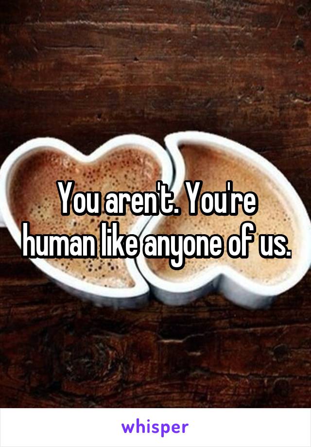 You aren't. You're human like anyone of us.