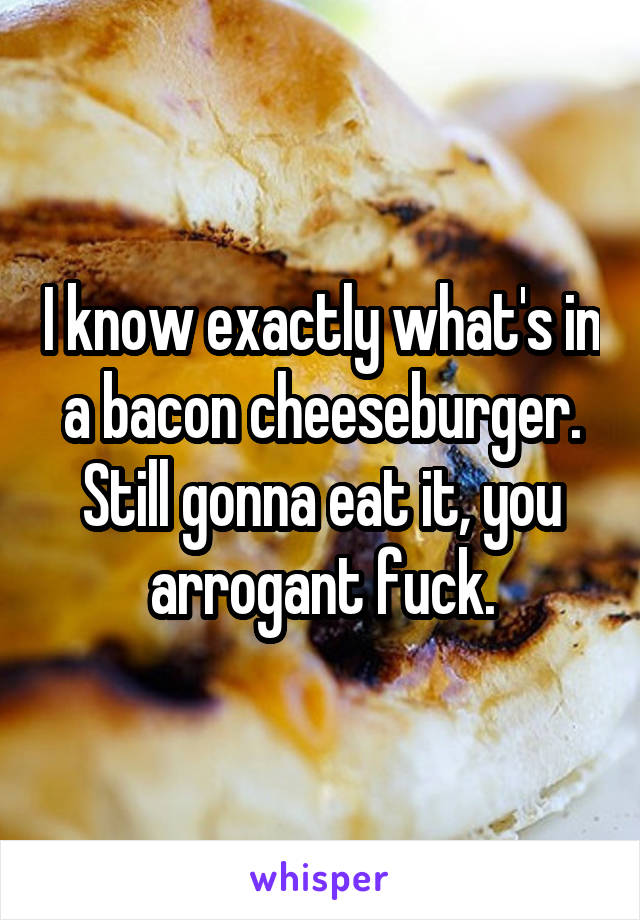 I know exactly what's in a bacon cheeseburger. Still gonna eat it, you arrogant fuck.