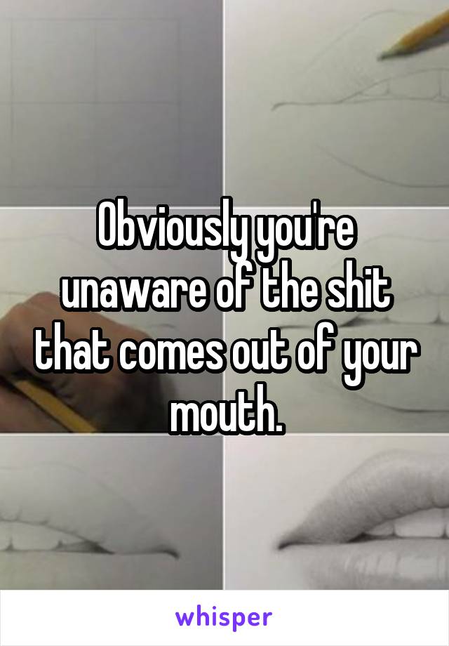 Obviously you're unaware of the shit that comes out of your mouth.