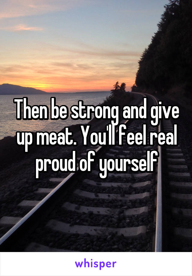 Then be strong and give up meat. You'll feel real proud of yourself