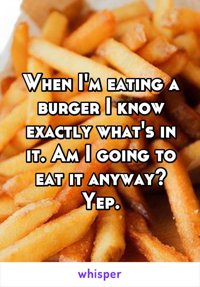 When I'm eating a burger I know exactly what's in it. Am I going to eat it anyway? Yep.