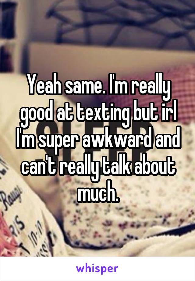 Yeah same. I'm really good at texting but irl I'm super awkward and can't really talk about much.