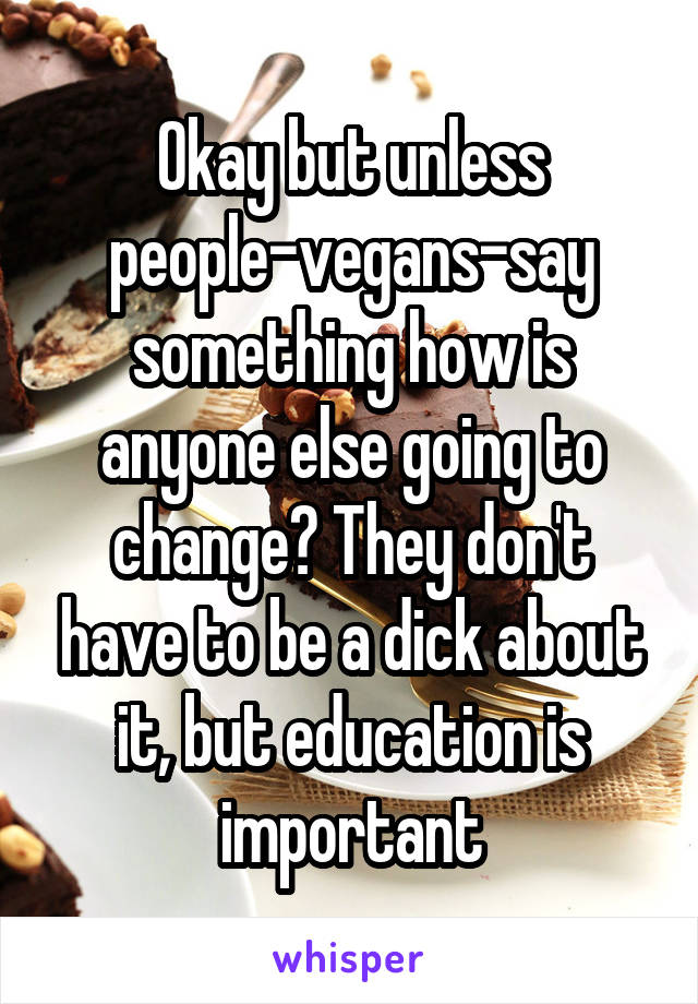 Okay but unless people-vegans-say something how is anyone else going to change? They don't have to be a dick about it, but education is important