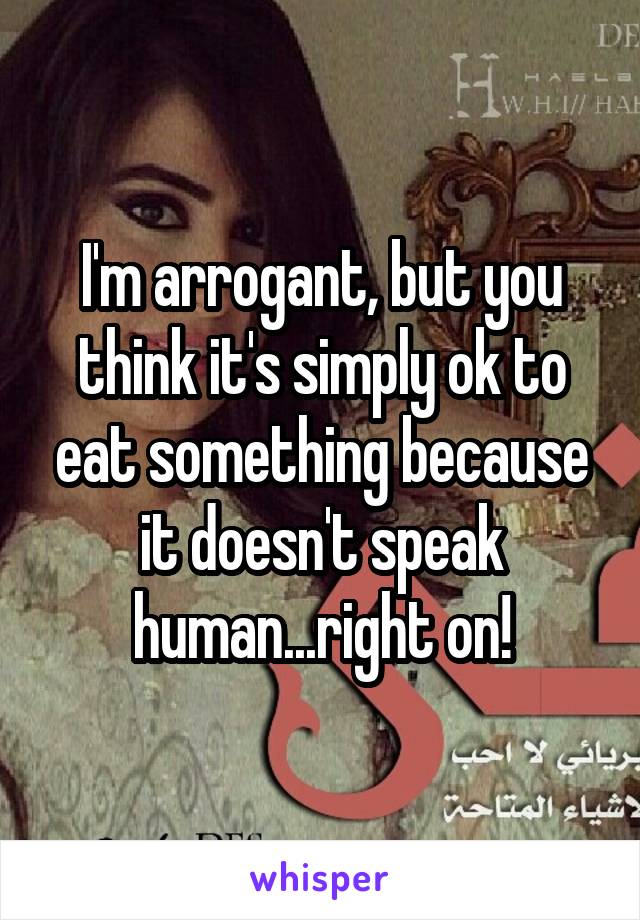 I'm arrogant, but you think it's simply ok to eat something because it doesn't speak human...right on!