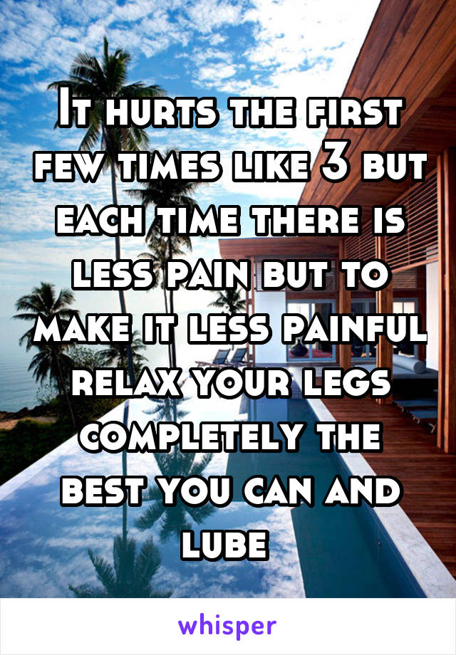 It hurts the first few times like 3 but each time there is less pain but to make it less painful relax your legs completely the best you can and lube 