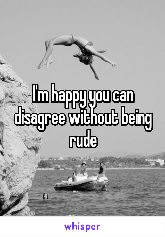 I'm happy you can disagree without being rude