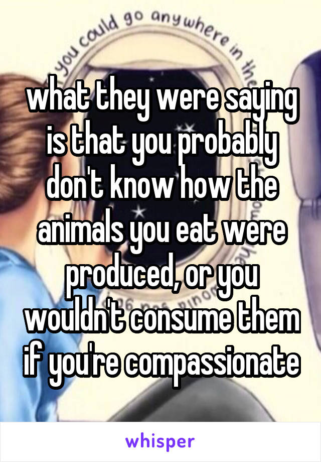 what they were saying is that you probably don't know how the animals you eat were produced, or you wouldn't consume them if you're compassionate