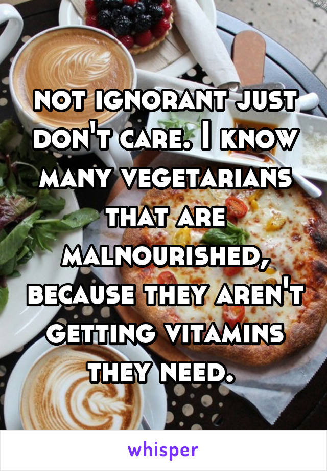 not ignorant just don't care. I know many vegetarians that are malnourished, because they aren't getting vitamins they need. 