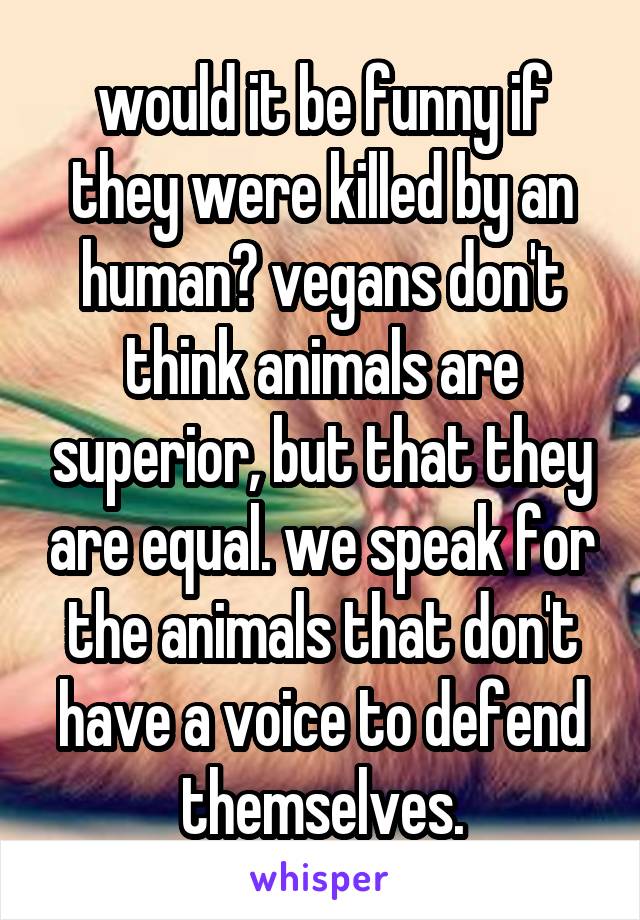 would it be funny if they were killed by an human? vegans don't think animals are superior, but that they are equal. we speak for the animals that don't have a voice to defend themselves.