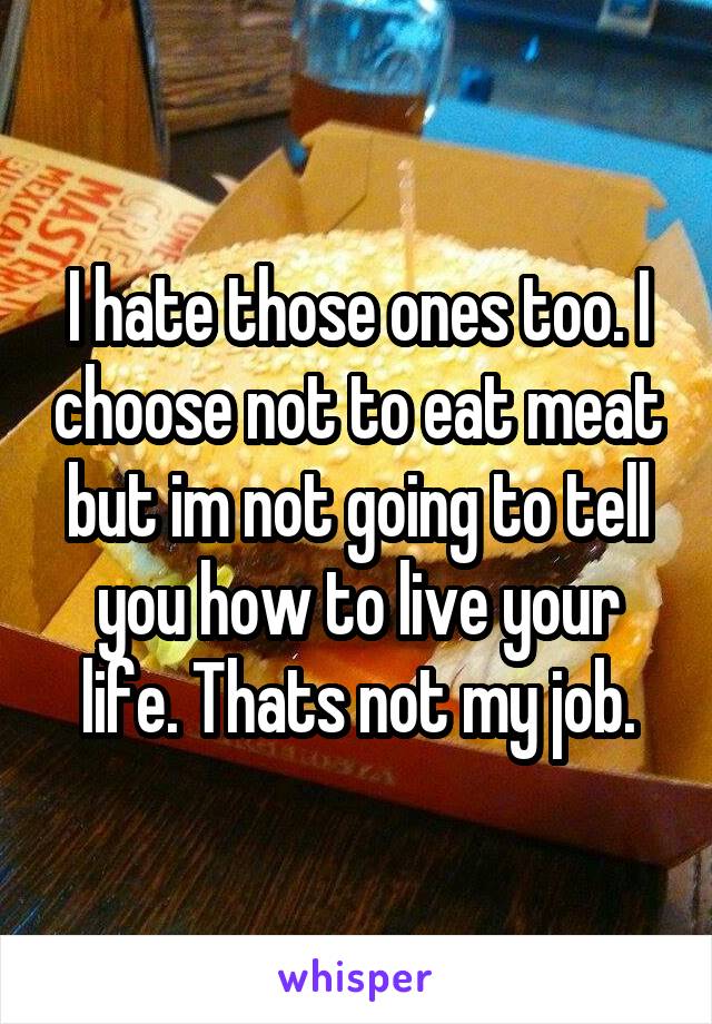 I hate those ones too. I choose not to eat meat but im not going to tell you how to live your life. Thats not my job.