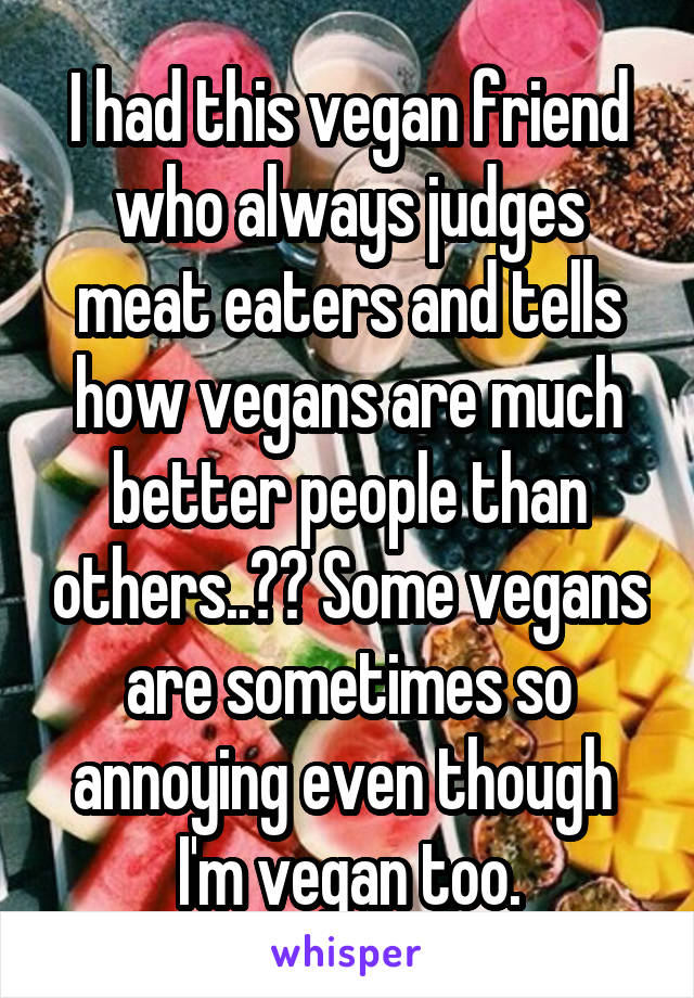 I had this vegan friend who always judges meat eaters and tells how vegans are much better people than others..?? Some vegans are sometimes so annoying even though  I'm vegan too.