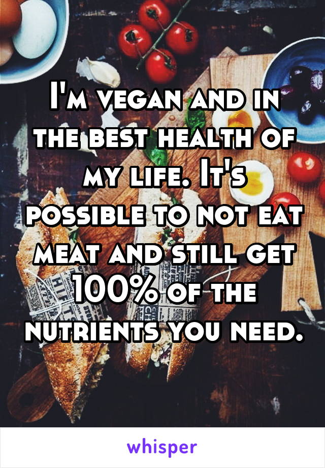 I'm vegan and in the best health of my life. It's possible to not eat meat and still get 100% of the nutrients you need. 