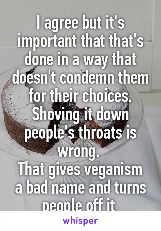 I agree but it's important that that's done in a way that doesn't condemn them for their choices. Shoving it down people's throats is wrong. 
That gives veganism a bad name and turns people off it 